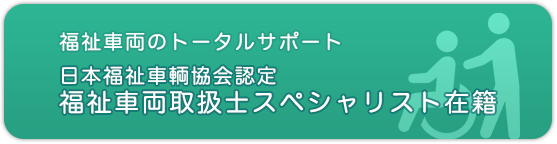 福祉車両のトータルサポート 日本福祉車輌協会認定 福祉車両取扱士スペシャリスト在籍